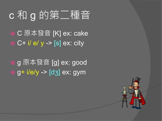 c 和 g 的第二種音
 C 原本發音 [K] ex: cake
 C+ i/ e/ y -> [s] ex: city
 g 原本發音 [g] ex: good
 g+ i/e/y -> [dʒ] ex: gym
 