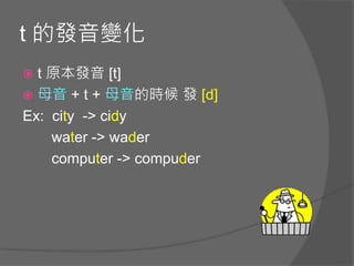 t 的發音變化
 t 原本發音 [t]
 母音 + t + 母音的時候 發 [d]
Ex: city -> cidy
water -> wader
computer -> compuder
 