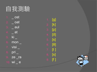 自我測驗
1. _ ost
2. _ oat
3. _ aul
4. _ at
5. ki _
6. mon _
7. visi _
8. pri _
9. ze _ra
10. wi _ e
1. [g]
2. [k]
3. [p]
4. [ð]
5. [s]
6. [θ]
7. [t ]
8. [s]
9. [f ]
 