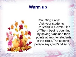 Warm up Counting circle: Ask your students  to stand in a circle.One  of,Them begins counting  by saying,'One'and then points at another students in the circle.The second person says,'two'and so on. 