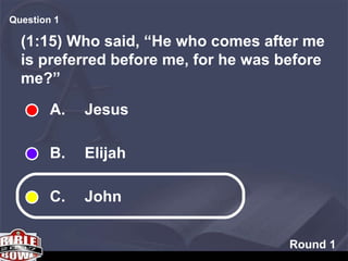 Round 1 (1:15) Who said, “He who comes after me is preferred before me, for he was before me?” Question  A.  Jesus B.  Elijah C.  John 