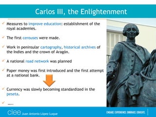 Juan Antonio López Luque
Carlos III, the Enlightenment
 Measures to improve education: establishment of the
royal academies.
 The first censuses were made.
 Work in peninsular cartography, historical archives of
the Indies and the crown of Aragón.
 A national road network was planned
 Paper money was first introduced and the first attempt
at a national bank.
 Currency was slowly becoming standardized in the
peseta.
 …..
 