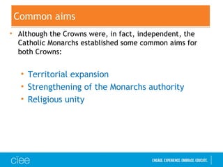 Common aims
• Although the Crowns were, in fact, independent, the
Catholic Monarchs established some common aims for
both Crowns:
• Territorial expansion
• Strengthening of the Monarchs authority
• Religious unity
 