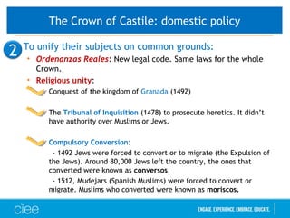 • To unify their subjects on common grounds:
• Ordenanzas Reales: New legal code. Same laws for the whole
Crown.
• Religious unity:
• Conquest of the kingdom of Granada (1492)
• The Tribunal of Inquisition (1478) to prosecute heretics. It didn’t
have authority over Muslims or Jews.
• Compulsory Conversion:
- 1492 Jews were forced to convert or to migrate (the Expulsion of
the Jews). Around 80,000 Jews left the country, the ones that
converted were known as conversos
- 1512, Mudejars (Spanish Muslims) were forced to convert or
migrate. Muslims who converted were known as moriscos.
2
The Crown of Castile: domestic policy
 