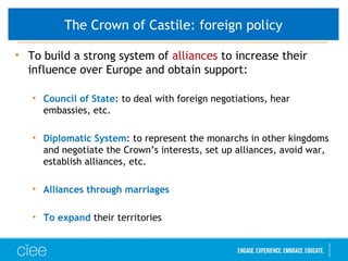 • To build a strong system of alliances to increase their
influence over Europe and obtain support:
• Council of State: to deal with foreign negotiations, hear
embassies, etc.
• Diplomatic System: to represent the monarchs in other kingdoms
and negotiate the Crown’s interests, set up alliances, avoid war,
establish alliances, etc.
• Alliances through marriages
• To expand their territories
The Crown of Castile: foreign policy
 