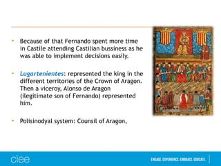 • Because of that Fernando spent more time
in Castile attending Castilian bussiness as he
was able to implement decisions easily.
• Lugartenientes: represented the king in the
different territories of the Crown of Aragon.
Then a viceroy, Alonso de Aragon
(ilegitimate son of Fernando) represented
him.
• Polisinodyal system: Counsil of Aragon,
 