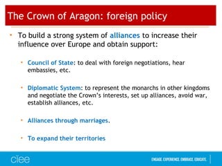 The Crown of Aragon: foreign policy
• To build a strong system of alliances to increase their
influence over Europe and obtain support:
• Council of State: to deal with foreign negotiations, hear
embassies, etc.
• Diplomatic System: to represent the monarchs in other kingdoms
and negotiate the Crown’s interests, set up alliances, avoid war,
establish alliances, etc.
• Alliances through marriages.
• To expand their territories
 