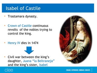 Isabel of Castile
• Trastamara dynasty.
• Crown of Castile continuous
revolts of the nobles trying to
control the king.
• Henry IV dies in 1474
• Civil war between the king’s
daughter, Juana “la Beltraneja”
and the king’s sister, Isabel
 