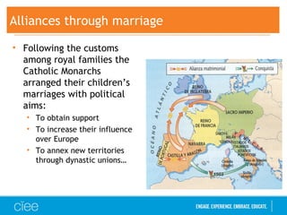 Alliances through marriage
• Following the customs
among royal families the
Catholic Monarchs
arranged their children’s
marriages with political
aims:
• To obtain support
• To increase their influence
over Europe
• To annex new territories
through dynastic unions…
 
