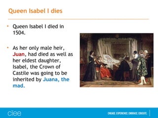 Queen Isabel I dies
• Queen Isabel I died in
1504.
• As her only male heir,
Juan, had died as well as
her eldest daughter,
Isabel, the Crown of
Castile was going to be
inherited by Juana, the
mad.
 