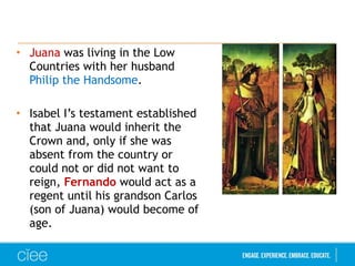 • Juana was living in the Low
Countries with her husband
Philip the Handsome.
• Isabel I’s testament established
that Juana would inherit the
Crown and, only if she was
absent from the country or
could not or did not want to
reign, Fernando would act as a
regent until his grandson Carlos
(son of Juana) would become of
age.
 