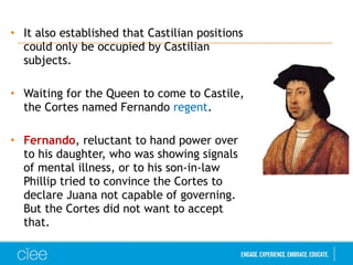 • It also established that Castilian positions
could only be occupied by Castilian
subjects.
• Waiting for the Queen to come to Castile,
the Cortes named Fernando regent.
• Fernando, reluctant to hand power over
to his daughter, who was showing signals
of mental illness, or to his son-in-law
Phillip tried to convince the Cortes to
declare Juana not capable of governing.
But the Cortes did not want to accept
that.
 