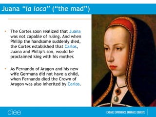 • The Cortes soon realized that Juana
was not capable of ruling. And when
Phillip the handsome suddenly died,
the Cortes established that Carlos,
Juana and Philip’s son, would be
proclaimed king with his mother.
• As Fernando of Aragon and his new
wife Germana did not have a child,
when Fernando died the Crown of
Aragon was also inherited by Carlos.
Juana “la loca” (“the mad”)
 