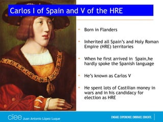• Born in Flanders
• Inherited all Spain’s and Holy Roman
Empire (HRE) territories
• When he first arrived in Spain,he
hardly spoke the Spanish language
• He’s known as Carlos V
• He spent lots of Castilian money in
wars and in his candidacy for
election as HRE
Carlos I of Spain and V of the HRE
Juan Antonio López Luque
 