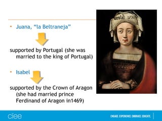 • Juana, “la Beltraneja”
supported by Portugal (she was
married to the king of Portugal)
• Isabel
supported by the Crown of Aragon
(she had married prince
Ferdinand of Aragon in1469)
 