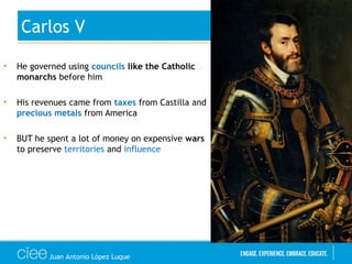 • He governed using councils like the Catholic
monarchs before him
• His revenues came from taxes from Castilla and
precious metals from America
• BUT he spent a lot of money on expensive wars
to preserve territories and influence
Carlos V
Juan Antonio López Luque
 