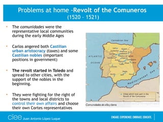 Problems at home -Revolt of the Comuneros
(1520 – 1521)
• The comunidades were the
representative local communities
during the early Middle Ages
• Carlos angered both Castilian
urban aristocracy (taxes) and some
Castilian nobles (important
positions in government)
• The revolt started in Toledo and
spread to other cities, with the
support of the nobles in the
beginning.
• They were fighting for the right of
the towns and local districts to
control their own affairs and choose
their own Cortes representatives
Juan Antonio López Luque
 