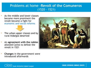 Problems at home -Revolt of the Comuneros
(1520 – 1521)
• As the middle and lower classes
became more prominent the
revolt became a fight for
economic and social reforms
• The urban upper classes and by
rural hidalgos deserted
• An agreement with the nobles
allowed Carlos to defeat the
revolt in 1521
• Changes in the government were
introduced afterwards
Juan Antonio López Luque
 