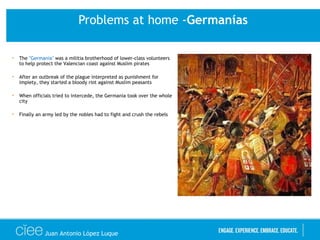 Problems at home -Germanías
• The "Germania" was a militia brotherhood of lower-class volunteers
to help protect the Valencian coast against Muslim pirates
• After an outbreak of the plague interpreted as punishment for
impiety, they started a bloody riot against Muslim peasants
• When officials tried to intercede, the Germania took over the whole
city
• Finally an army led by the nobles had to fight and crush the rebels
Juan Antonio López Luque
 