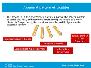 A general pattern of troubles
• This revolts in Castile and Valencia are just a part of the general pattern
of social, political, and economic unrest among the middle and lower
classes in Europe during the transition from the middle Ages into the
sixteenth century.
irmandade rising in Galicia
Cataluña and Mallorca revolts
revolts of Bohemia
social risings in
the Low
Countries
upheavals in
Switzerland
Juan Antonio López Luque
 