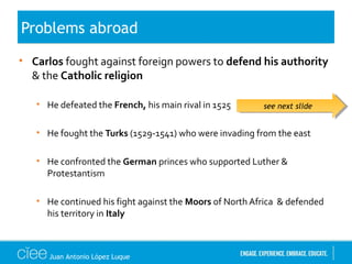 • Carlos fought against foreign powers to defend his authority
& the Catholic religion
• He defeated the French, his main rival in 1525
• He fought the Turks (1529-1541) who were invading from the east
• He confronted the German princes who supported Luther &
Protestantism
• He continued his fight against the Moors of North Africa & defended
his territory in Italy
Problems abroad
see next slidesee next slide
Juan Antonio López Luque
 