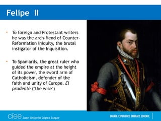 Felipe II
• To foreign and Protestant writers
he was the arch-fiend of Counter-
Reformation iniquity, the brutal
instigator of the Inquisition.
• To Spaniards, the great ruler who
guided the empire at the height
of its power, the sword arm of
Catholicism, defender of the
faith and unity of Europe. El
prudente ("the wise")
Juan Antonio López Luque
 