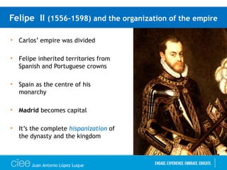 Felipe II (1556-1598) and the organization of the empire
• Carlos’ empire was divided
• Felipe inherited territories from
Spanish and Portuguese crowns
• Spain as the centre of his
monarchy
• Madrid becomes capital
• It’s the complete hispanization of
the dynasty and the kingdom
Juan Antonio López Luque
 