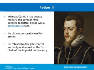Felipe II
• Whereas Carlos V had been a
military and cavalier king,
devoted to battle, Felipe was a
bureaucratic ruler.
• He did not personally lead his
armies
• He refused to delegate central
authority and served as the first
clerk of the imperial bureaucracy
Juan Antonio López Luque
 