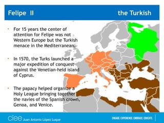 Felipe II the Turkish
• For 15 years the center of
attention for Felipe was not
Western Europe but the Turkish
menace in the Mediterranean.
• In 1570, the Turks launched a
major expedition of conquest
against the Venetian-held island
of Cyprus.
• The papacy helped organize a
Holy League bringing together
the navies of the Spanish crown,
Genoa, and Venice.
Juan Antonio López Luque
 