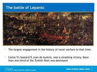The battle of Lepanto
• The largest engagement in the history of naval warfare to that time.
• Carlos V's bastard D.Juan de Austria, won a smashing victory. More
than one-third of the Turkish fleet was destroyed
Juan Antonio López Luque
 
