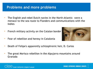 Problems and more problems
• The English and rebel Dutch navies in the North Atlantic were a
menace to the sea route to Flanders and communications with the
Indies
• French military activity on the Catalan border
• Fear of rebellion and heresy in Catalonia
• Death of Felipe's apparently schizophrenic heir, D. Carlos
• The great Morisco rebellion in the Alpujarra mountains around
Granada
Juan Antonio López Luque
 