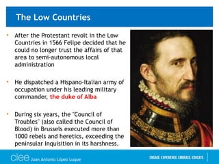 The Low Countries
• After the Protestant revolt in the Low
Countries in 1566 Felipe decided that he
could no longer trust the affairs of that
area to semi-autonomous local
administration
• He dispatched a Hispano-Italian army of
occupation under his leading military
commander, the duke of Alba
• During six years, the "Council of
Troubles" (also called the Council of
Blood) in Brussels executed more than
1000 rebels and heretics, exceeding the
peninsular Inquisition in its harshness.
Juan Antonio López Luque
 