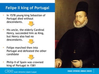 Felipe II king of Portugal
• In 1578 young king Sebastian of
Portugal died without
descendants.
• His uncle, the elderly Cardinal
Henry, succeeded him as King,
but Henry also had no
descendants.
• Felipe marched then into
Portugal and defeated the other
candidate
• Philip II of Spain was crowned
king of Portugal in 1581
Juan Antonio López Luque
 