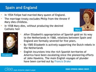 Spain and England
• In 1554 Felipe had married Mary queen of England.
• The marriage treaty excludes Philip from the throne if
Mary dies childless.
• In 1558 Mary dies, without producing the desired
Catholic heir Mary
Elizabeth
• After Elizabeth's appropriation of Spanish gold on its way
to the Netherlands in 1568, relations between Spain and
England are formally severed for five years.
• By 1585 Elizabeth is actively supporting the Dutch rebels in
the Netherlands
• English incursions into the rich Spanish territories of
America have been escalating since the pioneering efforts
of John Hawkins. The main English voyages of plunder
have been carried out by Francis Drake
Juan Antonio López Luque
 