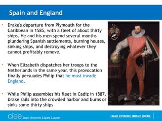 Spain and England
• Drake's departure from Plymouth for the
Caribbean in 1585, with a fleet of about thirty
ships. He and his men spend several months
plundering Spanish settlements, burning houses,
sinking ships, and destroying whatever they
cannot profitably remove.
• When Elizabeth dispatches her troops to the
Netherlands in the same year, this provocation
finally persuades Philip that he must invade
England.
• While Philip assembles his fleet in Cadiz in 1587,
Drake sails into the crowded harbor and burns or
sinks some thirty ships
Juan Antonio López Luque
 