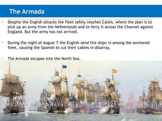 The Armada
• Despite the English attacks the fleet safely reaches Calais, where the plan is to
pick up an army from the Netherlands and to ferry it across the Channel against
England. But the army has not arrived.
• During the night of August 7 the English send fire ships in among the anchored
fleet, causing the Spanish to cut their cables in disarray.
• The Armada escapes into the North Sea.
 