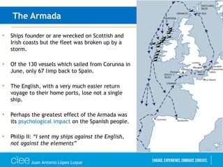 The Armada
• Ships founder or are wrecked on Scottish and
Irish coasts but the fleet was broken up by a
storm.
• Of the 130 vessels which sailed from Corunna in
June, only 67 limp back to Spain.
• The English, with a very much easier return
voyage to their home ports, lose not a single
ship.
• Perhaps the greatest effect of the Armada was
its psychological impact on the Spanish people.
• Philip II: “I sent my ships against the English,
not against the elements”
Juan Antonio López Luque
 