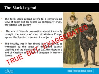 The Black Legend
• The term Black Legend refers to a centuries-old
view of Spain and its people as particularly cruel,
prejudiced, and greedy.
• The era of Spanish domination almost inevitably
brought the enmity of most of Western Europe
against the Spanish crown and its subjects.
• This hostility was in fact tinged with deference, as
witnessed by the vogue of dark-hued Spanish
clothing and the domination of Castilian literature
and of Castilian as a literary language in Western
Europe.
TRUE BUT EXAGGERATED
 