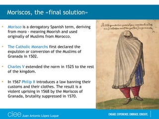 • Morisco is a derogatory Spanish term, deriving
from moro - meaning Moorish and used
originally of Muslims from Morocco.
• The Catholic Monarchs first declared the
expulsion or conversion of the Muslims of
Granada in 1502.
• Charles V extended the norm in 1525 to the rest
of the kingdom.
• In 1567 Philip II introduces a law banning their
customs and their clothes. The result is a
violent uprising in 1568 by the Moriscos of
Granada, brutality suppressed in 1570.
Moriscos, the «final solution»
Juan Antonio López Luque
 