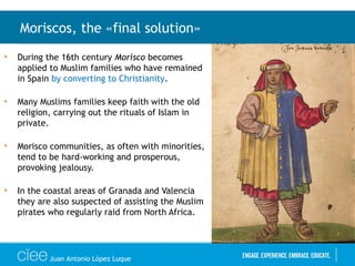• During the 16th century Morisco becomes
applied to Muslim families who have remained
in Spain by converting to Christianity.
• Many Muslims families keep faith with the old
religion, carrying out the rituals of Islam in
private.
• Morisco communities, as often with minorities,
tend to be hard-working and prosperous,
provoking jealousy.
• In the coastal areas of Granada and Valencia
they are also suspected of assisting the Muslim
pirates who regularly raid from North Africa.
Moriscos, the «final solution»
Juan Antonio López Luque
 