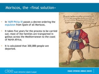 • In 1609 Philip III passes a decree ordering the
expulsion from Spain of all Moriscos.
• It takes five years for the process to be carried
out; most of the families are transported in
galleys across the Mediterranean to the coast
of North Africa.
• It is calculated that 300,000 people are
deported.
Moriscos, the «final solution»
Juan Antonio López Luque
 
