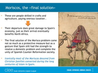 • These are people skilled in crafts and
agriculture, paying onerous taxation .
• Their departure does great damage to Spain's
economy, just as their arrival eventually
benefits North Africa.
• The final solution of the Morisco problem came
not so much as a protective measure but as a
gesture that Spain still had the strength to
resolve a domestic problem and complete the
unity of Spanish Counter-Reformation society.
• Ironically most of the Moriscos descend from
Christian families converted during the long
centuries of Islam in Spain.
Moriscos, the «final solution»
Juan Antonio López Luque
 