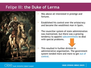 • Was above all interested in prestige and
fortune.
• Established his control over the aristocracy
and became the wealthiest man in Spain.
• The counciliar system of state administration
was maintained, but there was a growing
tendency to appoint subcommittees to deal
with special problems.
• This resulted in further division in
administrative organization. The government
system tended more and more to get out of
control.
Felipe III: the Duke of Lerma
Juan Antonio López Luque
 