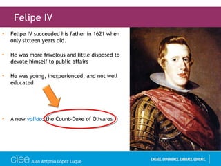• Felipe IV succeeded his father in 1621 when
only sixteen years old.
• He was more frivolous and little disposed to
devote himself to public affairs
• He was young, inexperienced, and not well
educated
• A new valido: the Count-Duke of Olivares
Felipe IV
Juan Antonio López Luque
 