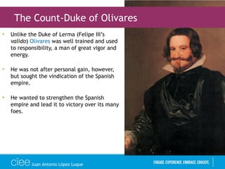 • Unlike the Duke of Lerma (Felipe III’s
valido) Olivares was well trained and used
to responsibility, a man of great vigor and
energy.
• He was not after personal gain, however,
but sought the vindication of the Spanish
empire.
• He wanted to strengthen the Spanish
empire and lead it to victory over its many
foes.
Juan Antonio López Luque
The Count-Duke of Olivares
 
