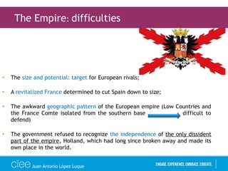 • The size and potential: target for European rivals;
• A revitalized France determined to cut Spain down to size;
• The awkward geographic pattern of the European empire (Low Countries and
the France Comte isolated from the southern base difficult to
defend)
• The government refused to recognize the independence of the only dissident
part of the empire, Holland, which had long since broken away and made its
own place in the world.
The Empire: difficulties
Juan Antonio López Luque
 