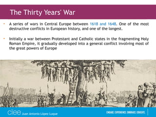 • A series of wars in Central Europe between 1618 and 1648. One of the most
destructive conflicts in European history, and one of the longest.
• Initially a war between Protestant and Catholic states in the fragmenting Holy
Roman Empire, it gradually developed into a general conflict involving most of
the great powers of Europe
The Thirty Years' War
Juan Antonio López Luque
 
