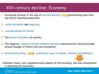 1) Continued increase in the size of entailed domains withdrawing land from
use and of lowering production;
2) social disruption and vagrancy;
3) overabundance of clerics;
4) The status orientation of society;
5) The negative, charity-oriented religious attitudes toward poverty that precluded
serious thought of reform and new enterprise;
6) Government policy, prohibitive taxes in Castile, inflation and deflation
monetary chaos, over-regulated some aspects of the economy, and was incompetent
in planning and execution.
XVII century decline: Economy
Juan Antonio López Luque
 