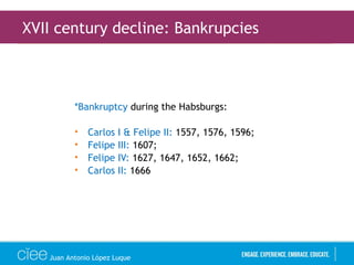 *Bankruptcy during the Habsburgs:
• Carlos I & Felipe II: 1557, 1576, 1596;
• Felipe III: 1607;
• Felipe IV: 1627, 1647, 1652, 1662;
• Carlos II: 1666
XVII century decline: Bankrupcies
Juan Antonio López Luque
 