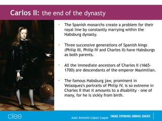 • The Spanish monarchs create a problem for their
royal line by constantly marrying within the
Habsburg dynasty.
• Three successive generations of Spanish kings
(Philip III, Philip IV and Charles II) have Habsburgs
as both parents.
• All the immediate ancestors of Charles II (1665-
1700) are descendants of the emperor Maximilian.
• The famous Habsburg jaw, prominent in
Velazquez's portraits of Philip IV, is so extreme in
Charles II that it amounts to a disability - one of
many, for he is sickly from birth.
Carlos II: the end of the dynasty
Juan Antonio López Luque
 